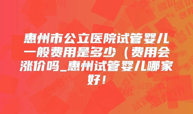 惠州市公立医院试管婴儿一般费用是多少(费用会涨价吗_惠州试管婴儿哪家好!