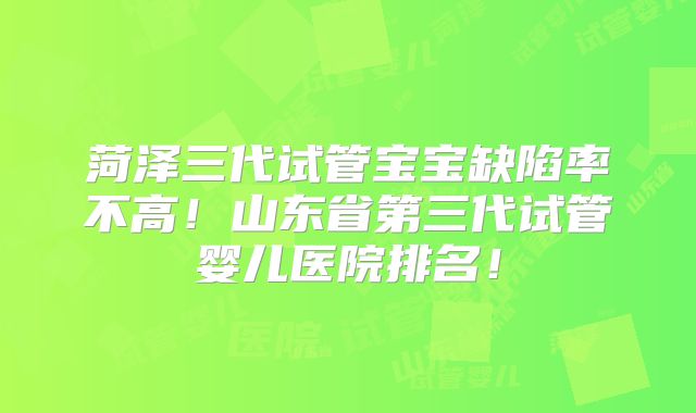 菏泽三代试管宝宝缺陷率不高!山东省第三代试管婴儿医院排名!