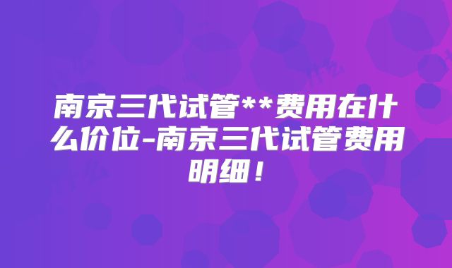 南京三代试管**费用在什么价位-南京三代试管费用明细!