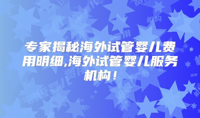 专家揭秘海外试管婴儿费用明细,海外试管婴儿服务机构!
