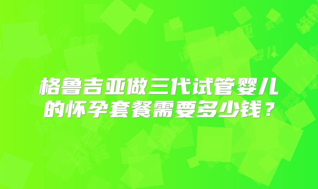 格鲁吉亚做三代试管婴儿的怀孕套餐需要多少钱?