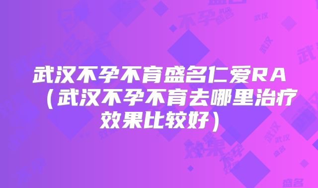 武汉不孕不育盛名仁爱RA(武汉不孕不育去哪里治疗效果比较好)