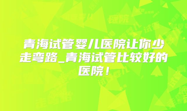 青海试管婴儿医院让你少走弯路_青海试管比较好的医院!