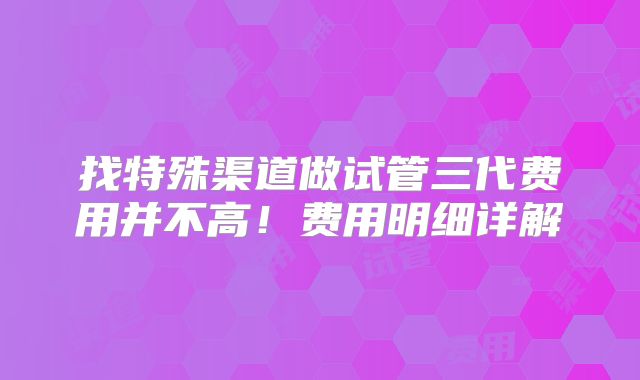 找特殊渠道做试管三代费用并不高！费用明细详解