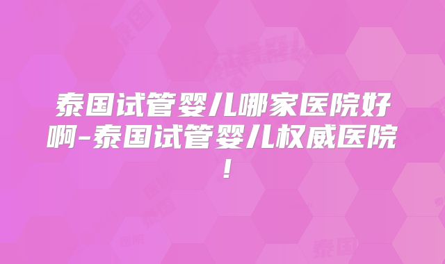 泰国试管婴儿哪家医院好啊-泰国试管婴儿权威医院!