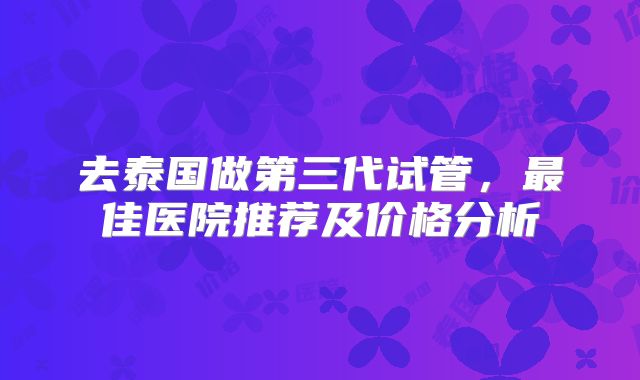 去泰国做第三代试管,最佳医院推荐及价格分析