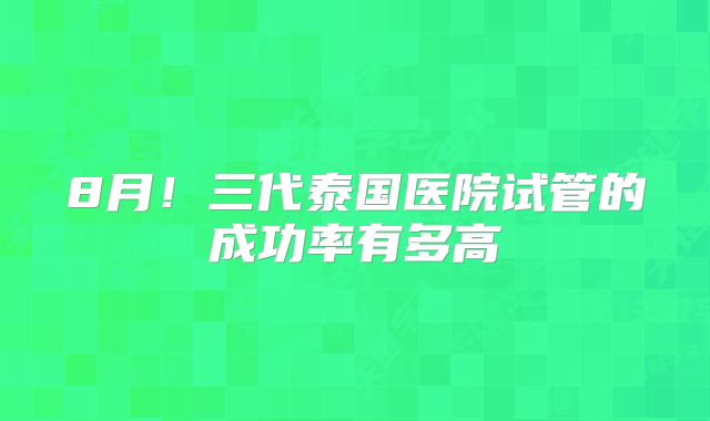 8月!三代泰国医院试管的成功率有多高