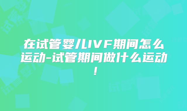 在试管婴儿IVF期间怎么运动-试管期间做什么运动!