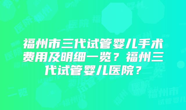 福州市三代试管婴儿手术费用及明细一览？福州三代试管婴儿医院？