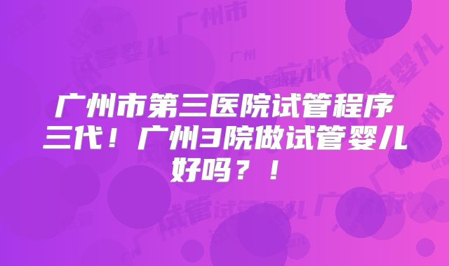 广州市第三医院试管程序三代！广州3院做试管婴儿好吗？！