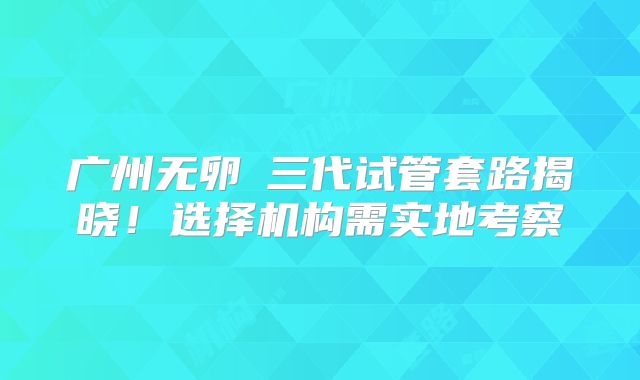 广州无卵�三代试管套路揭晓!选择机构需实地考察
