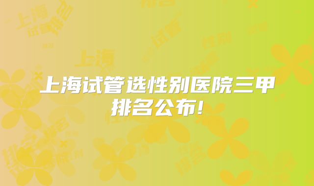 上海试管选性别医院三甲排名公布!