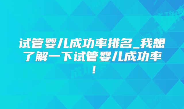 试管婴儿成功率排名_我想了解一下试管婴儿成功率！