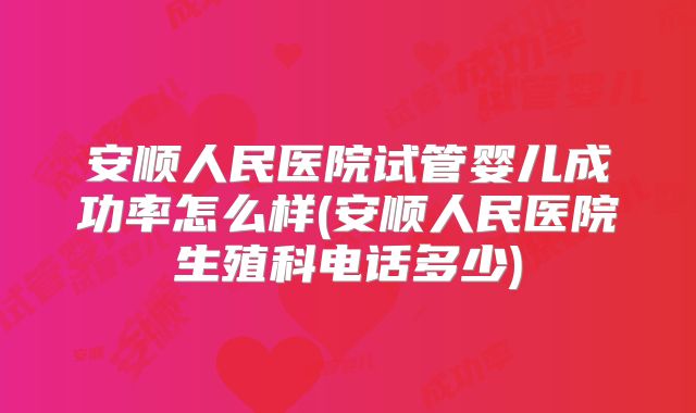 安顺人民医院试管婴儿成功率怎么样(安顺人民医院生殖科电话多少)