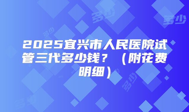 2025宜兴市人民医院试管三代多少钱?(附花费明细)