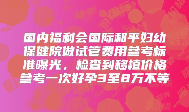 国内福利会国际和平妇幼保健院做试管费用参考标准曝光，检查到移植价格参考一次好孕3至8万不等
