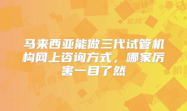 马来西亚能做三代试管机构网上咨询方式，哪家厉害一目了然