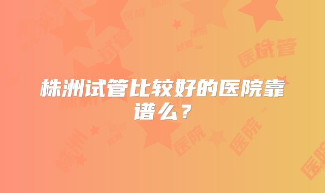 株洲试管比较好的医院靠谱么?