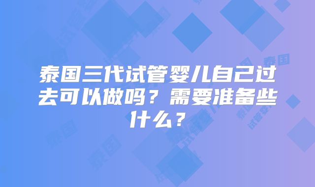 泰国三代试管婴儿自己过去可以做吗?需要准备些什么?