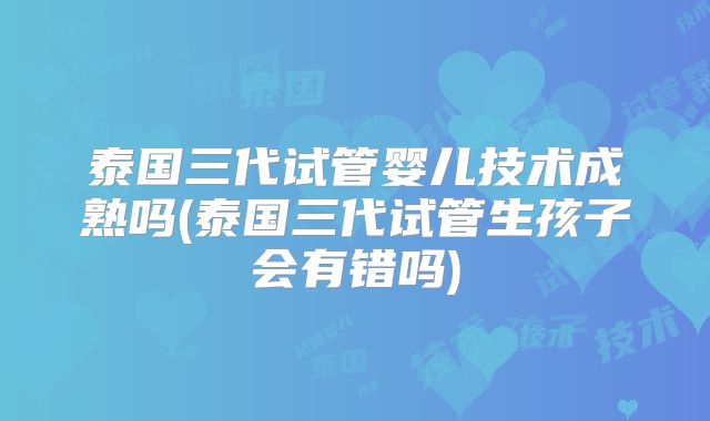 泰国三代试管婴儿技术成熟吗(泰国三代试管生孩子会有错吗)
