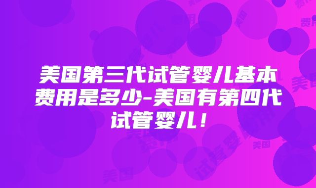 美国第三代试管婴儿基本费用是多少-美国有第四代试管婴儿！