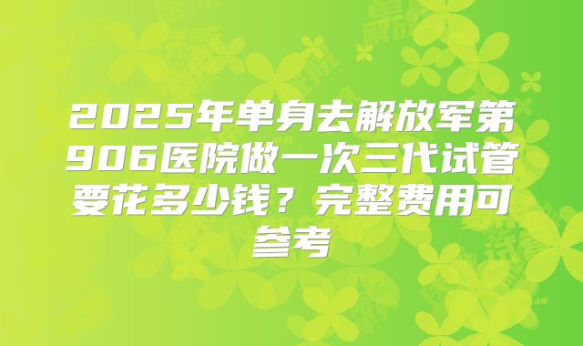 2025年单身去解放军第906医院做一次三代试管要花多少钱?完整费用可参考