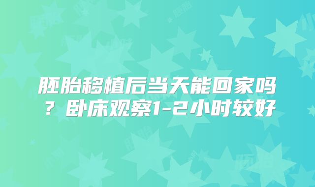 胚胎移植后当天能回家吗?卧床观察1-2小时较好