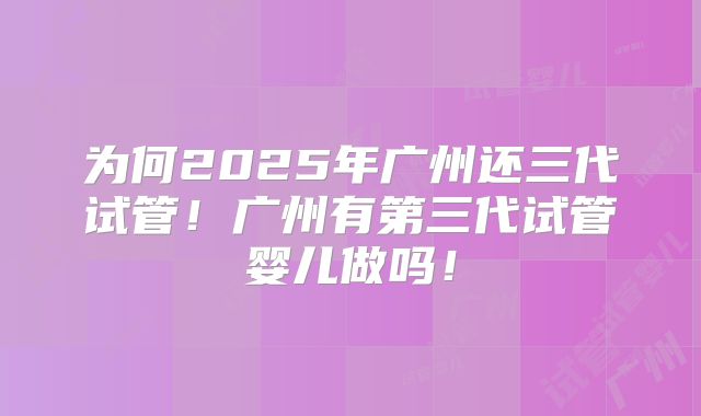 为何2025年广州还三代试管!广州有第三代试管婴儿做吗!