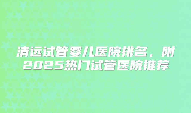 清远试管婴儿医院排名，附2025热门试管医院推荐