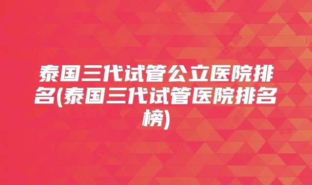 泰国三代试管公立医院排名(泰国三代试管医院排名榜)