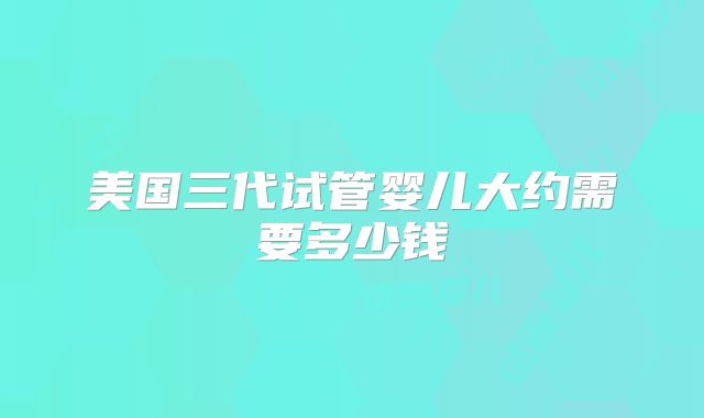 美国三代试管婴儿大约需要多少钱