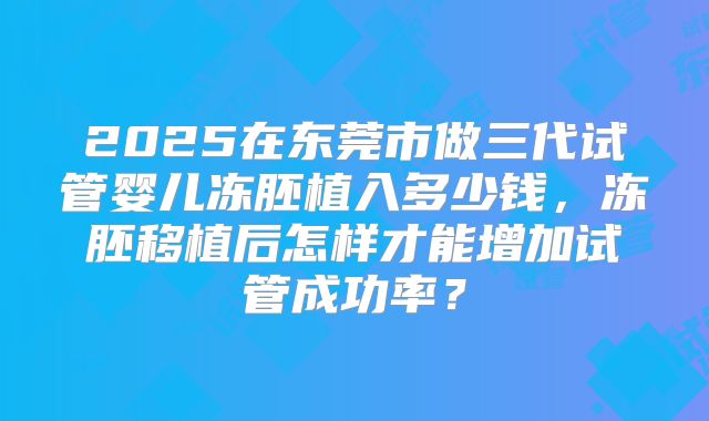2025在东莞市做三代试管婴儿冻胚植入多少钱,冻胚移植后怎样才能增加试管成功率?