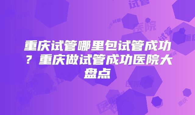 重庆试管哪里包试管成功？重庆做试管成功医院大盘点