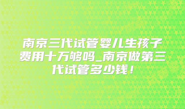 南京三代试管婴儿生孩子费用十万够吗_南京做第三代试管多少钱！