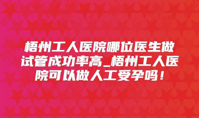 梧州工人医院哪位医生做试管成功率高_梧州工人医院可以做人工受孕吗!