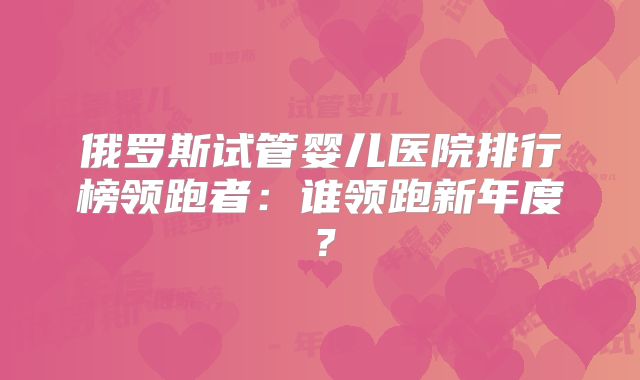 俄罗斯试管婴儿医院排行榜领跑者:谁领跑新年度?