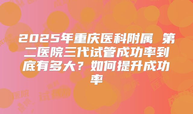 2025年重庆医科附属 第二医院三代试管成功率到底有多大?如何提升成功率