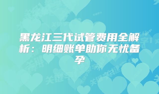 黑龙江三代试管费用全解析:明细账单助你无忧备孕