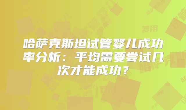 哈萨克斯坦试管婴儿成功率分析：平均需要尝试几次才能成功？