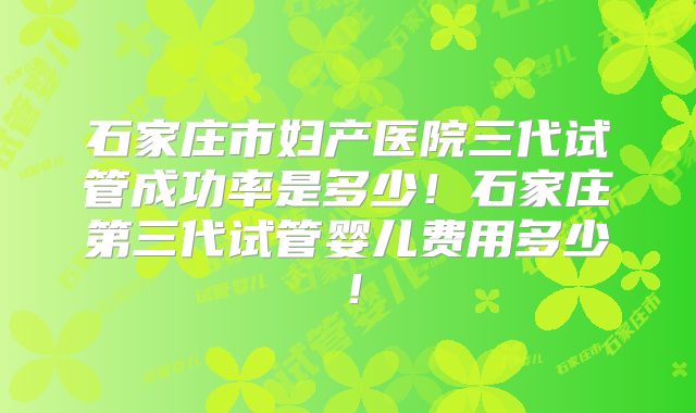 石家庄市妇产医院三代试管成功率是多少!石家庄第三代试管婴儿费用多少!