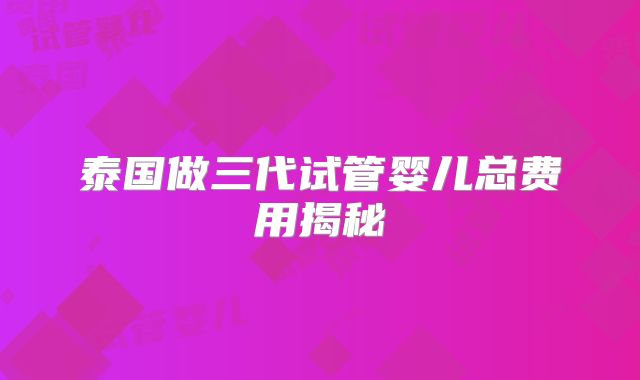 泰国做三代试管婴儿总费用揭秘