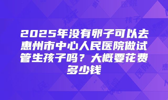 2025年没有卵子可以去惠州市中心人民医院做试管生孩子吗?大概要花费多少钱