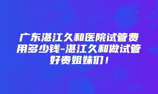 广东湛江久和医院试管费用多少钱-湛江久和做试管好贵姐妹们!