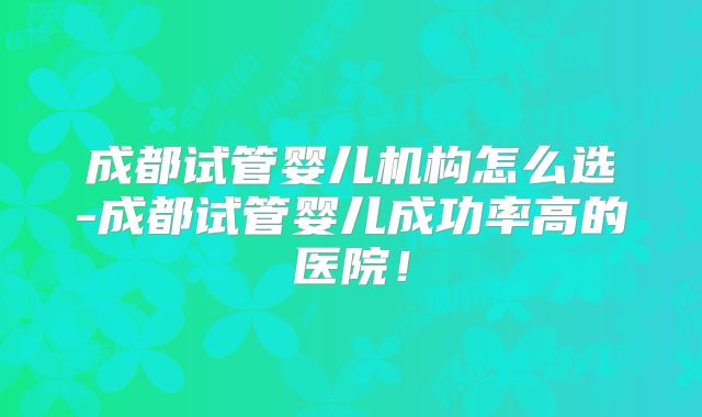 成都试管婴儿机构怎么选-成都试管婴儿成功率高的医院!