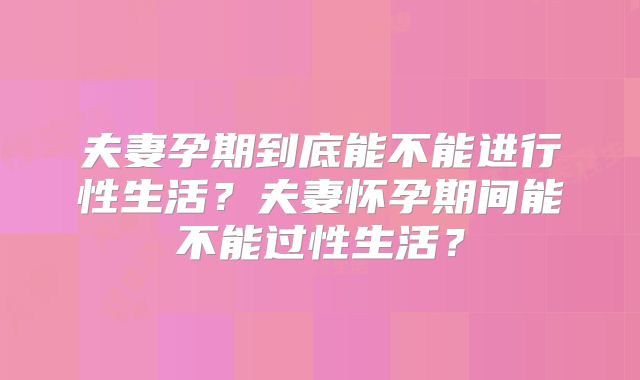 夫妻孕期到底能不能进行性生活?夫妻怀孕期间能不能过性生活?