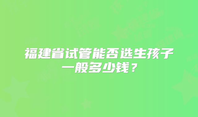 福建省试管能否选生孩子一般多少钱？