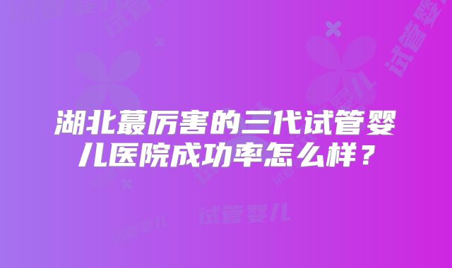 湖北蕞厉害的三代试管婴儿医院成功率怎么样?