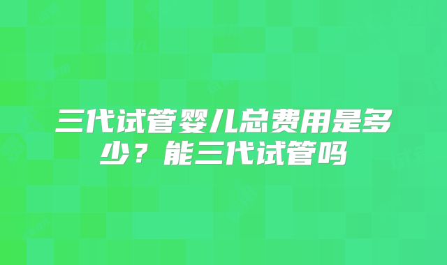 三代试管婴儿总费用是多少？能三代试管吗