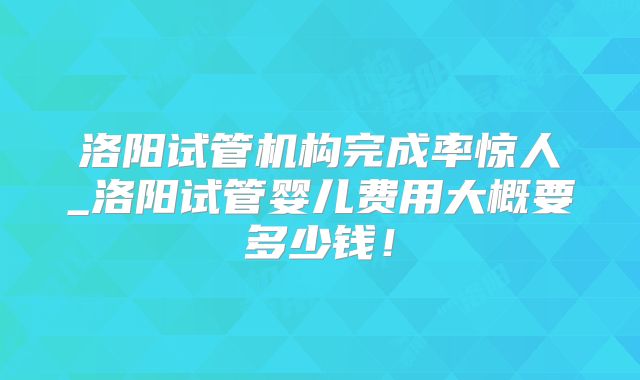洛阳试管机构完成率惊人_洛阳试管婴儿费用大概要多少钱！
