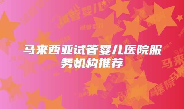 马来西亚试管婴儿医院服务机构推荐